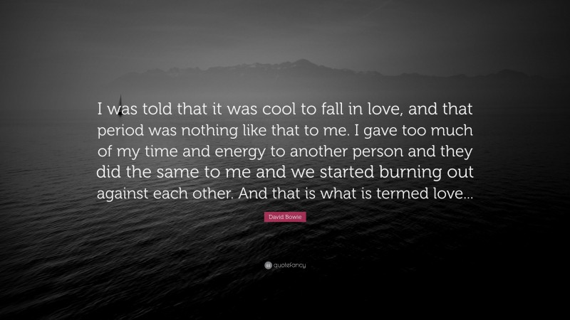David Bowie Quote: “I was told that it was cool to fall in love, and that period was nothing like that to me. I gave too much of my time and energy to another person and they did the same to me and we started burning out against each other. And that is what is termed love...”