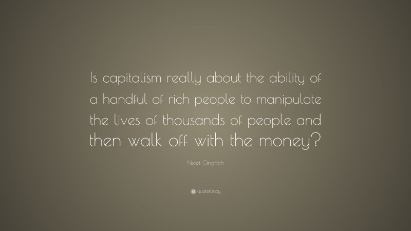 Newt Gingrich Quote: “Is capitalism really about the ability of a handful of rich people to manipulate the lives of thousands of people and then walk off with the money?”
