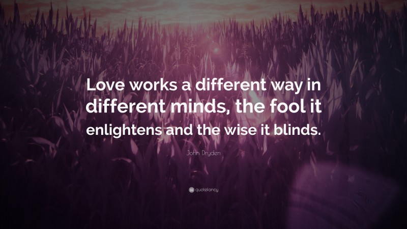 John Dryden Quote: “Love works a different way in different minds, the fool it enlightens and the wise it blinds.”