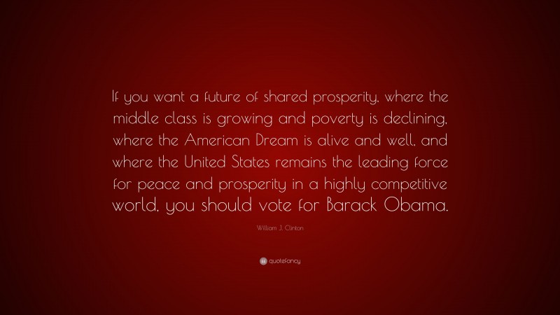 William J. Clinton Quote: “If you want a future of shared prosperity, where the middle class is growing and poverty is declining, where the American Dream is alive and well, and where the United States remains the leading force for peace and prosperity in a highly competitive world, you should vote for Barack Obama.”