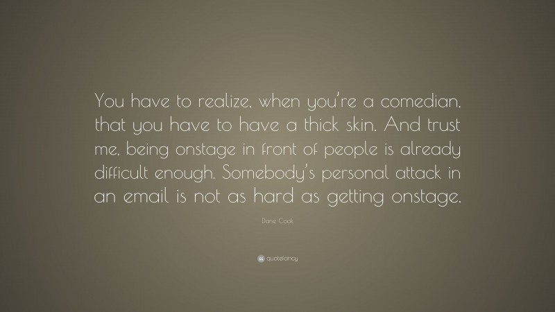 Dane Cook Quote: “You have to realize, when you’re a comedian, that you have to have a thick skin. And trust me, being onstage in front of people is already difficult enough. Somebody’s personal attack in an email is not as hard as getting onstage.”