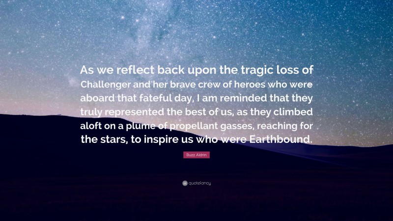 Buzz Aldrin Quote: “As we reflect back upon the tragic loss of Challenger and her brave crew of heroes who were aboard that fateful day, I am reminded that they truly represented the best of us, as they climbed aloft on a plume of propellant gasses, reaching for the stars, to inspire us who were Earthbound.”