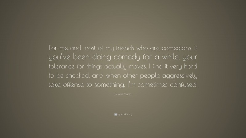 Demetri Martin Quote: “For me and most of my friends who are comedians, if you’ve been doing comedy for a while, your tolerance for things actually moves. I find it very hard to be shocked, and when other people aggressively take offense to something, I’m sometimes confused.”