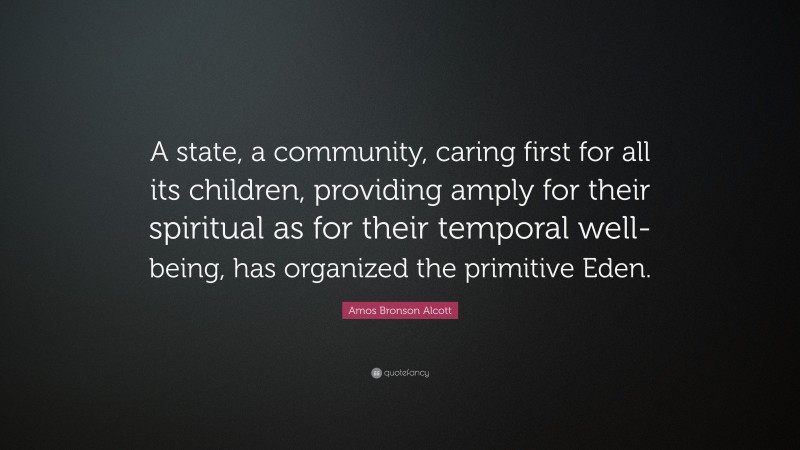 Amos Bronson Alcott Quote: “A state, a community, caring first for all its children, providing amply for their spiritual as for their temporal well-being, has organized the primitive Eden.”
