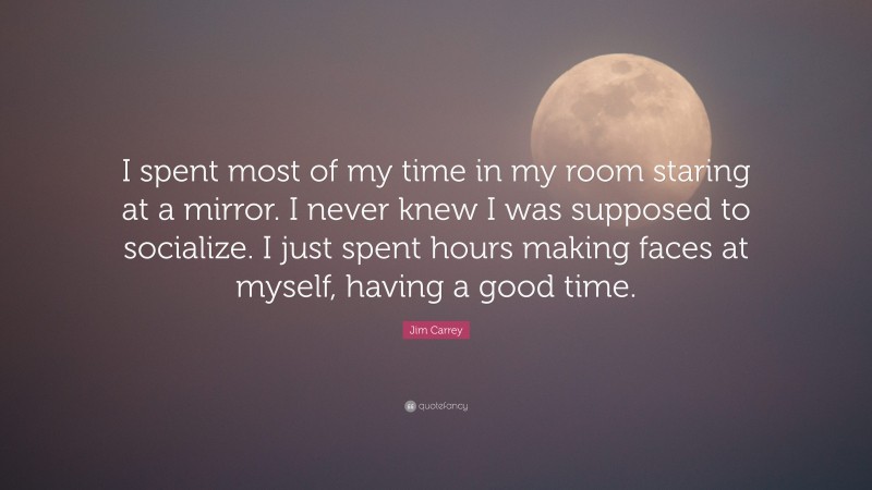 Jim Carrey Quote: “I spent most of my time in my room staring at a mirror. I never knew I was supposed to socialize. I just spent hours making faces at myself, having a good time.”