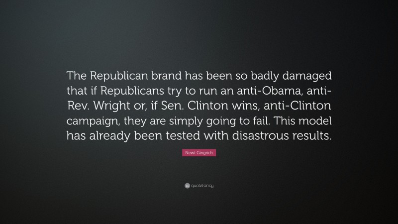 Newt Gingrich Quote: “The Republican brand has been so badly damaged that if Republicans try to run an anti-Obama, anti-Rev. Wright or, if Sen. Clinton wins, anti-Clinton campaign, they are simply going to fail. This model has already been tested with disastrous results.”