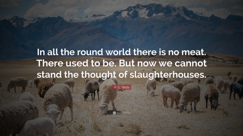 H. G. Wells Quote: “In all the round world there is no meat. There used to be. But now we cannot stand the thought of slaughterhouses.”