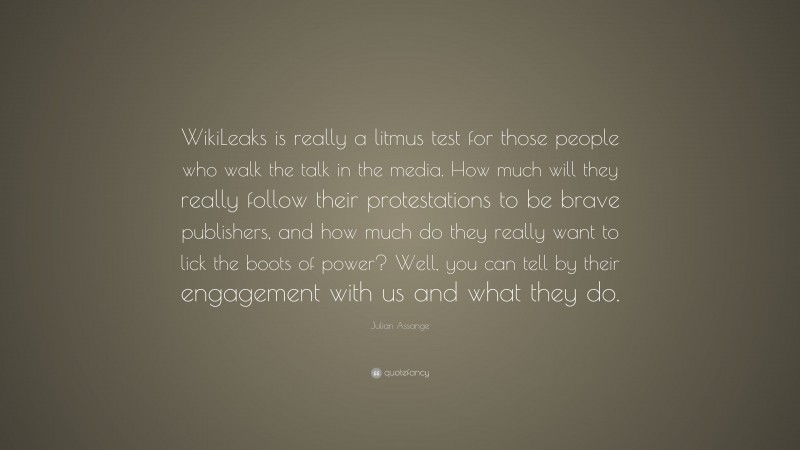 Julian Assange Quote: “WikiLeaks is really a litmus test for those people who walk the talk in the media. How much will they really follow their protestations to be brave publishers, and how much do they really want to lick the boots of power? Well, you can tell by their engagement with us and what they do.”