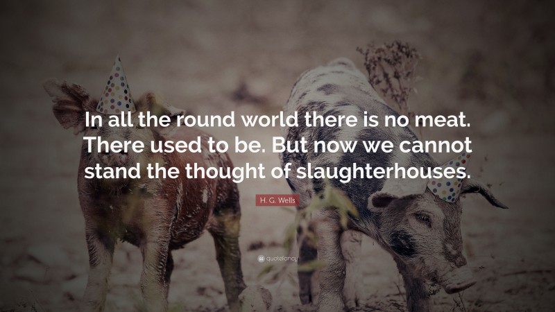 H. G. Wells Quote: “In all the round world there is no meat. There used to be. But now we cannot stand the thought of slaughterhouses.”