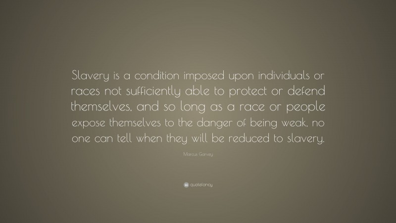 Marcus Garvey Quote: “Slavery is a condition imposed upon individuals or races not sufficiently able to protect or defend themselves, and so long as a race or people expose themselves to the danger of being weak, no one can tell when they will be reduced to slavery.”