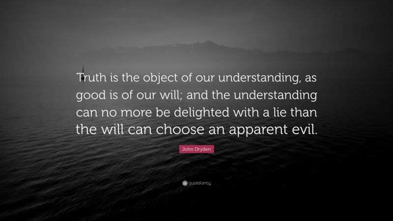 John Dryden Quote: “Truth is the object of our understanding, as good is of our will; and the understanding can no more be delighted with a lie than the will can choose an apparent evil.”