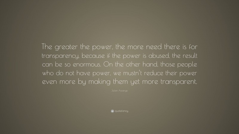 Julian Assange Quote: “The greater the power, the more need there is for transparency, because if the power is abused, the result can be so enormous. On the other hand, those people who do not have power, we mustn’t reduce their power even more by making them yet more transparent.”
