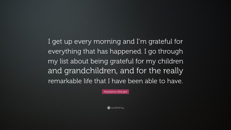 Madeleine Albright Quote: “I get up every morning and I’m grateful for everything that has happened. I go through my list about being grateful for my children and grandchildren, and for the really remarkable life that I have been able to have.”