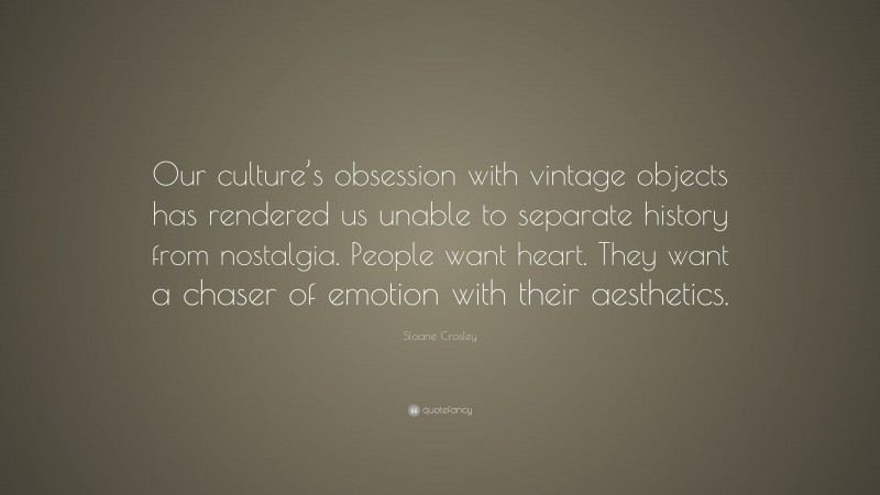 Sloane Crosley Quote: “Our culture’s obsession with vintage objects has rendered us unable to separate history from nostalgia. People want heart. They want a chaser of emotion with their aesthetics.”