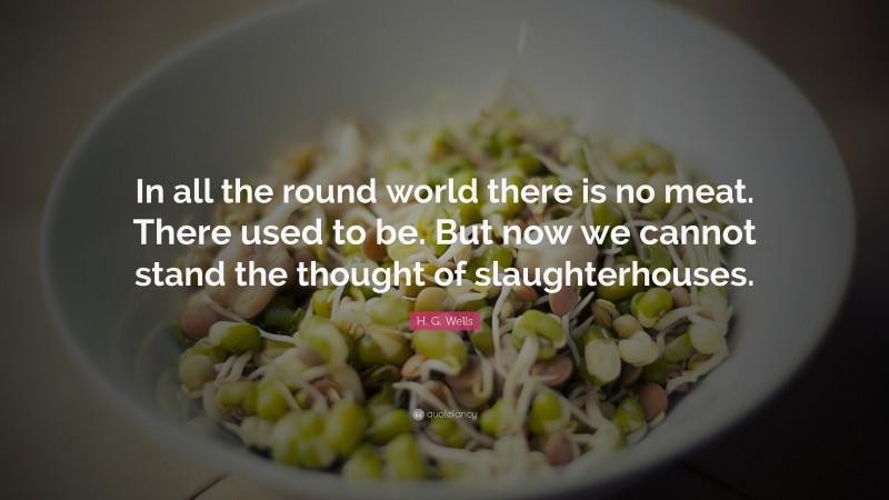 H. G. Wells Quote: “In all the round world there is no meat. There used to be. But now we cannot stand the thought of slaughterhouses.”
