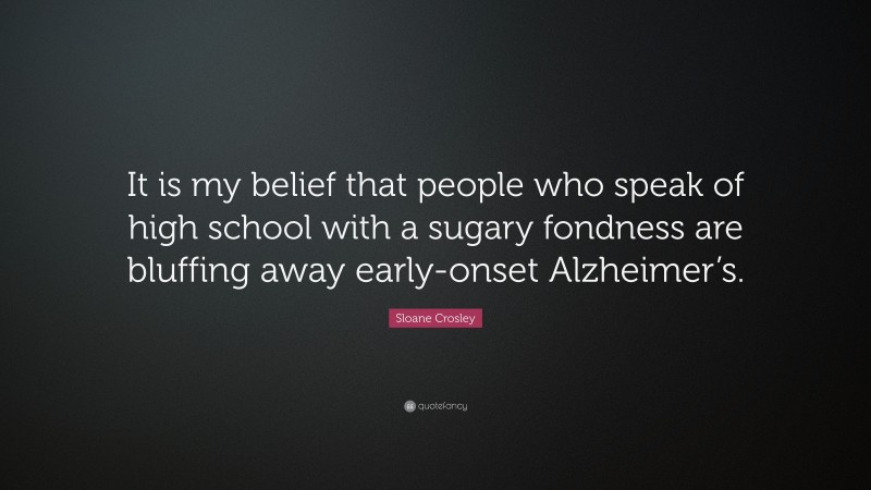 Sloane Crosley Quote: “It is my belief that people who speak of high school with a sugary fondness are bluffing away early-onset Alzheimer’s.”