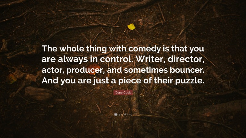 Dane Cook Quote: “The whole thing with comedy is that you are always in control. Writer, director, actor, producer, and sometimes bouncer. And you are just a piece of their puzzle.”