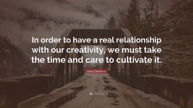 Julia Cameron Quote: “In order to have a real relationship with our creativity, we must take the time and care to cultivate it.”