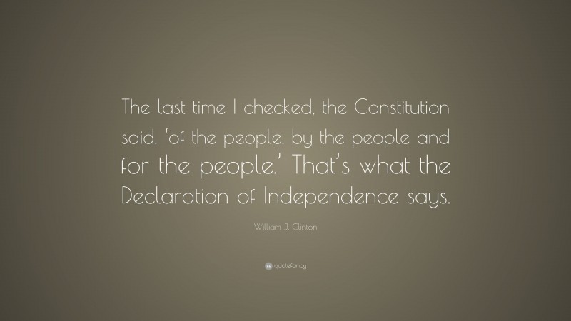 William J. Clinton Quote: “The last time I checked, the Constitution said, ‘of the people, by the people and for the people.’ That’s what the Declaration of Independence says.”