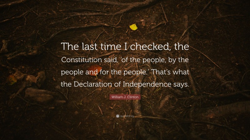 William J. Clinton Quote: “The last time I checked, the Constitution said, ‘of the people, by the people and for the people.’ That’s what the Declaration of Independence says.”