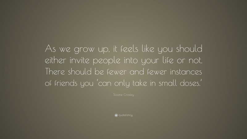 Sloane Crosley Quote: “As we grow up, it feels like you should either invite people into your life or not. There should be fewer and fewer instances of friends you ‘can only take in small doses.’”
