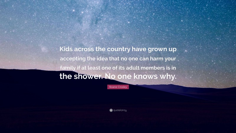 Sloane Crosley Quote: “Kids across the country have grown up accepting the idea that no one can harm your family if at least one of its adult members is in the shower. No one knows why.”