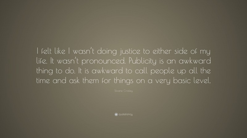 Sloane Crosley Quote: “I felt like I wasn’t doing justice to either side of my life. It wasn’t pronounced. Publicity is an awkward thing to do. It is awkward to call people up all the time and ask them for things on a very basic level.”