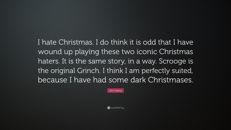 Jim Carrey Quote: “I hate Christmas. I do think it is odd that I have wound up playing these two iconic Christmas haters. It is the same story, in a way. Scrooge is the original Grinch. I think I am perfectly suited, because I have had some dark Christmases.”