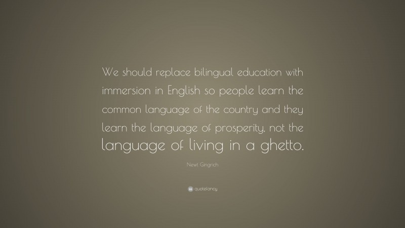 Newt Gingrich Quote: “We should replace bilingual education with immersion in English so people learn the common language of the country and they learn the language of prosperity, not the language of living in a ghetto.”