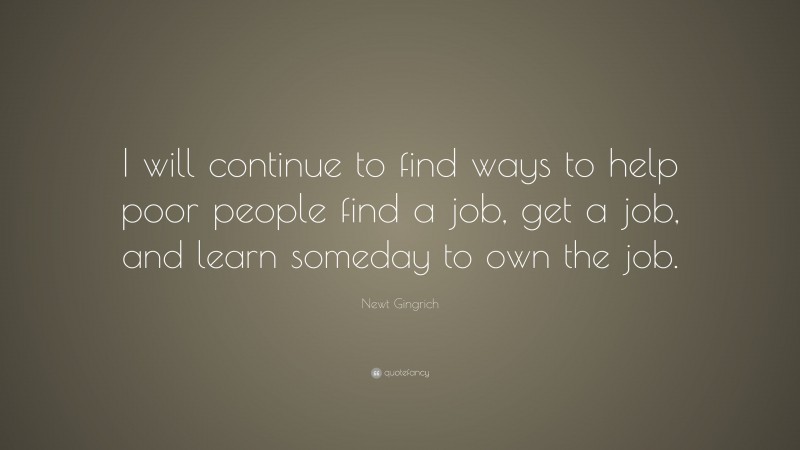 Newt Gingrich Quote: “I will continue to find ways to help poor people find a job, get a job, and learn someday to own the job.”
