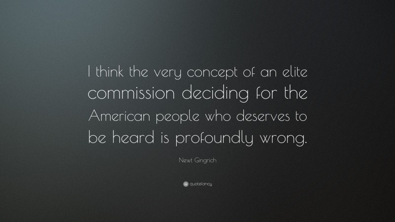 Newt Gingrich Quote: “I think the very concept of an elite commission deciding for the American people who deserves to be heard is profoundly wrong.”
