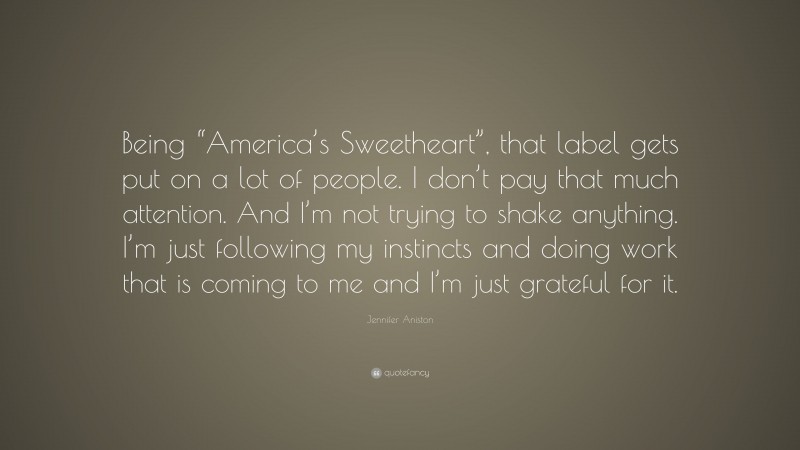 Jennifer Aniston Quote: “Being “America’s Sweetheart”, that label gets put on a lot of people. I don’t pay that much attention. And I’m not trying to shake anything. I’m just following my instincts and doing work that is coming to me and I’m just grateful for it.”