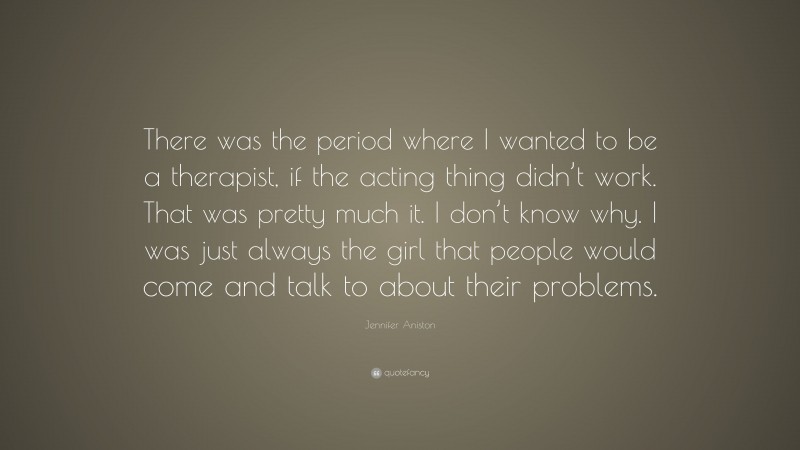 Jennifer Aniston Quote: “There was the period where I wanted to be a therapist, if the acting thing didn’t work. That was pretty much it. I don’t know why. I was just always the girl that people would come and talk to about their problems.”