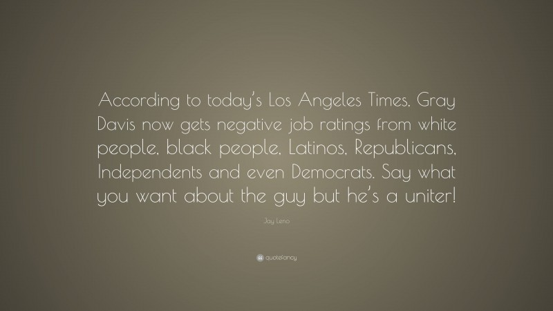 Jay Leno Quote: “According to today’s Los Angeles Times, Gray Davis now gets negative job ratings from white people, black people, Latinos, Republicans, Independents and even Democrats. Say what you want about the guy but he’s a uniter!”