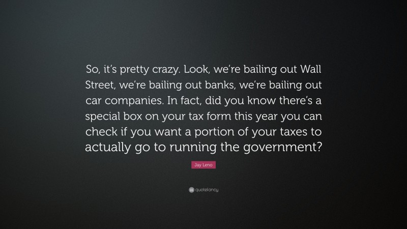 Jay Leno Quote: “So, it’s pretty crazy. Look, we’re bailing out Wall Street, we’re bailing out banks, we’re bailing out car companies. In fact, did you know there’s a special box on your tax form this year you can check if you want a portion of your taxes to actually go to running the government?”