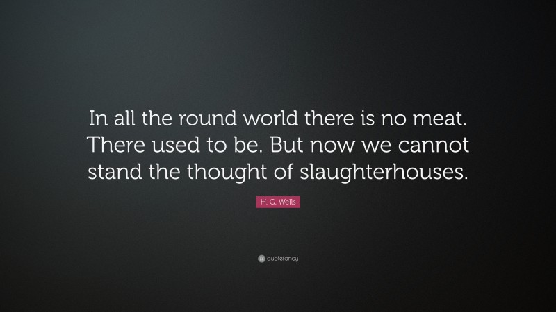 H. G. Wells Quote: “In all the round world there is no meat. There used to be. But now we cannot stand the thought of slaughterhouses.”