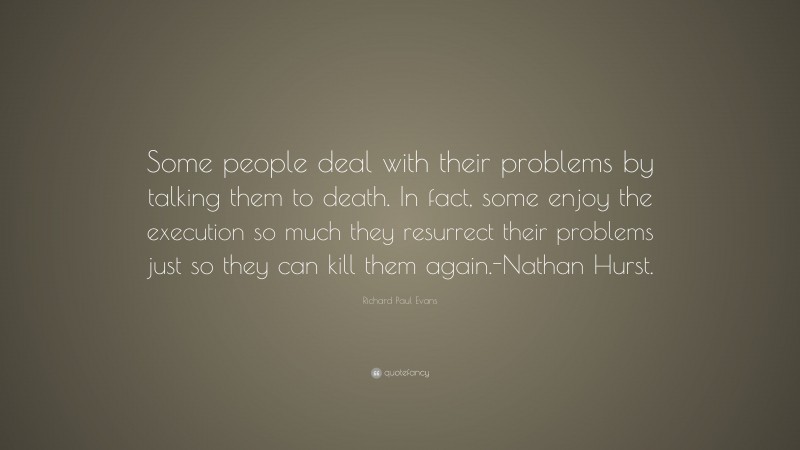 Richard Paul Evans Quote: “Some people deal with their problems by talking them to death. In fact, some enjoy the execution so much they resurrect their problems just so they can kill them again.-Nathan Hurst.”