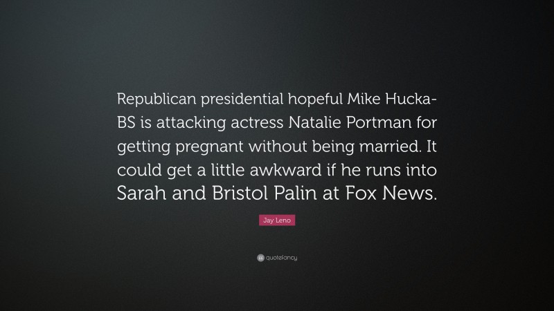 Jay Leno Quote: “Republican presidential hopeful Mike Hucka-BS is attacking actress Natalie Portman for getting pregnant without being married. It could get a little awkward if he runs into Sarah and Bristol Palin at Fox News.”