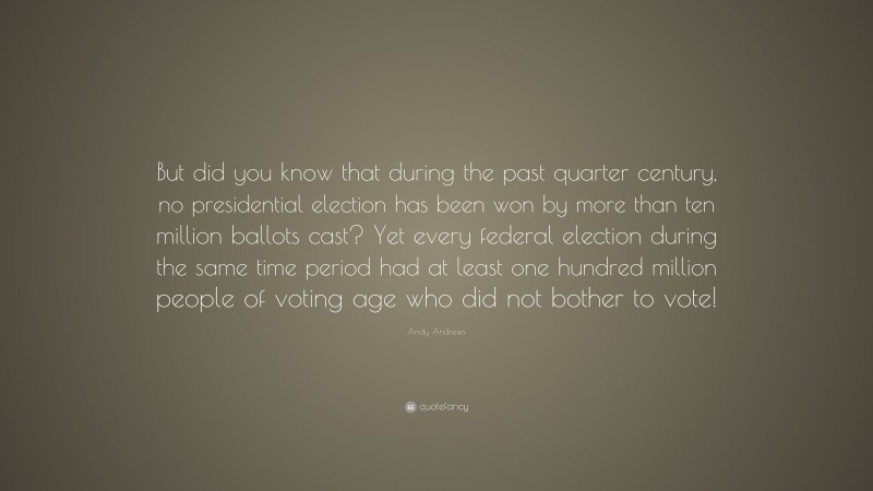 Andy Andrews Quote: “But did you know that during the past quarter century, no presidential election has been won by more than ten million ballots cast? Yet every federal election during the same time period had at least one hundred million people of voting age who did not bother to vote!”