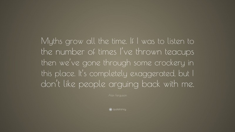 Alex Ferguson Quote: “Myths grow all the time. If I was to listen to the number of times I’ve thrown teacups then we’ve gone through some crockery in this place. It’s completely exaggerated, but I don’t like people arguing back with me.”