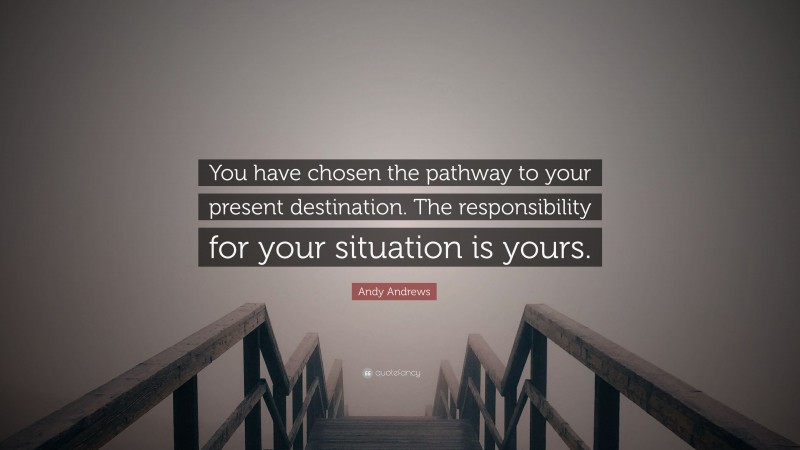Andy Andrews Quote: “You have chosen the pathway to your present destination. The responsibility for your situation is yours.”