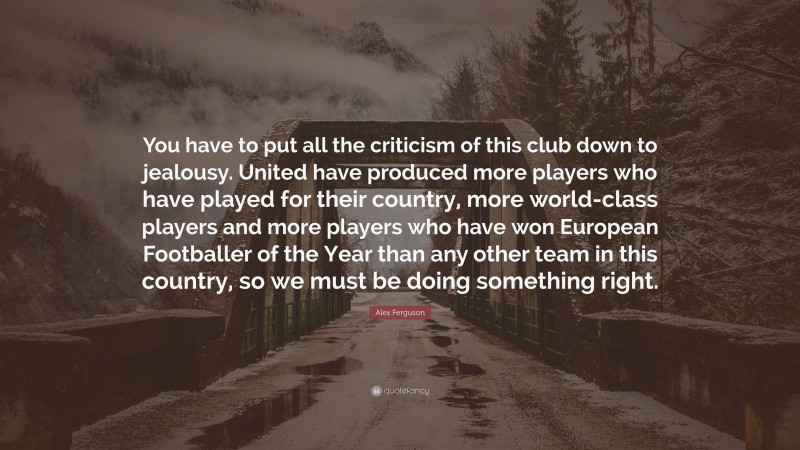 Alex Ferguson Quote: “You have to put all the criticism of this club down to jealousy. United have produced more players who have played for their country, more world-class players and more players who have won European Footballer of the Year than any other team in this country, so we must be doing something right.”