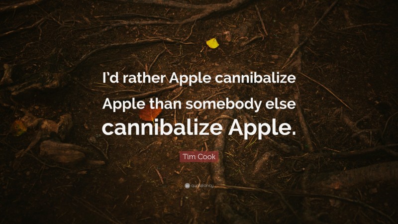 Tim Cook Quote: “I’d rather Apple cannibalize Apple than somebody else cannibalize Apple.”