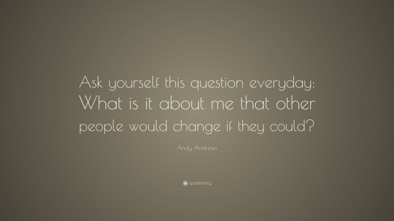 Andy Andrews Quote: “Ask yourself this question everyday: What is it about me that other people would change if they could?”