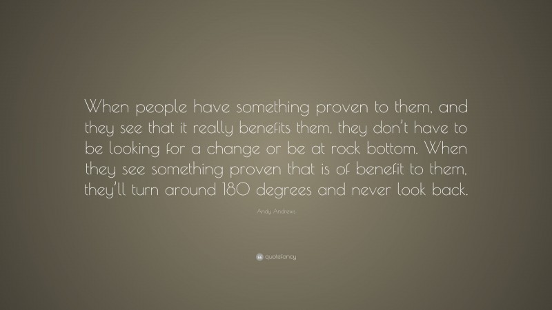 Andy Andrews Quote: “When people have something proven to them, and they see that it really benefits them, they don’t have to be looking for a change or be at rock bottom. When they see something proven that is of benefit to them, they’ll turn around 180 degrees and never look back.”