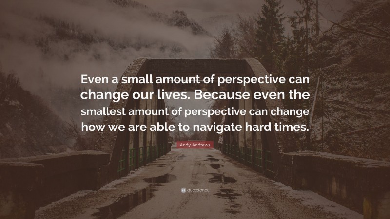 Andy Andrews Quote: “Even a small amount of perspective can change our lives. Because even the smallest amount of perspective can change how we are able to navigate hard times.”