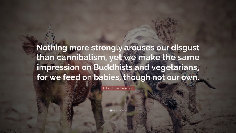 Robert Louis Stevenson Quote: “Nothing more strongly arouses our disgust than cannibalism, yet we make the same impression on Buddhists and vegetarians, for we feed on babies, though not our own.”