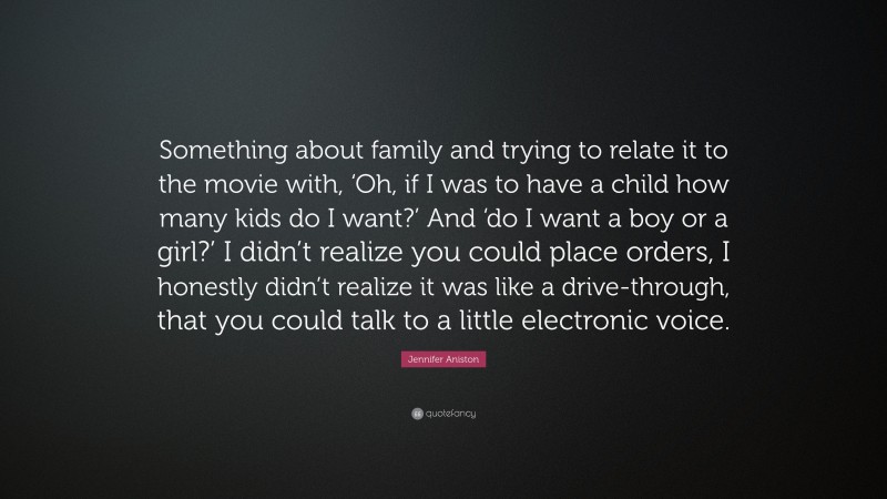 Jennifer Aniston Quote: “Something about family and trying to relate it to the movie with, ‘Oh, if I was to have a child how many kids do I want?’ And ‘do I want a boy or a girl?’ I didn’t realize you could place orders, I honestly didn’t realize it was like a drive-through, that you could talk to a little electronic voice.”