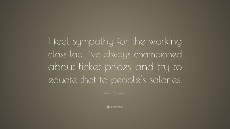 Alex Ferguson Quote: “I feel sympathy for the working class lad. I’ve always championed about ticket prices and try to equate that to people’s salaries.”