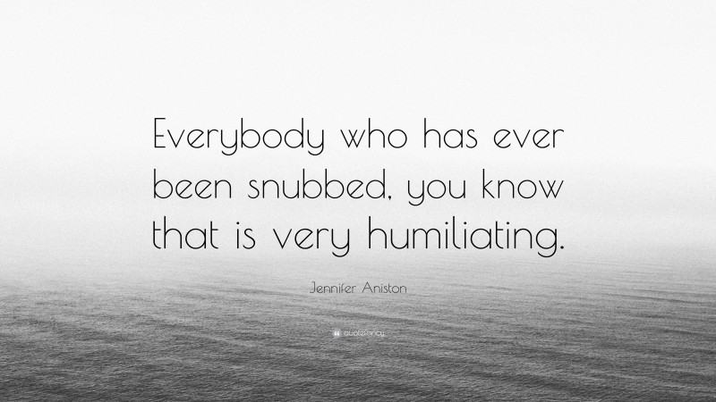 Jennifer Aniston Quote: “Everybody who has ever been snubbed, you know that is very humiliating.”